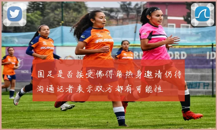 国足是否接受佛得角热身邀请仍待沟通记者表示双方都有可能性