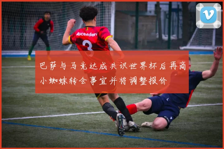 巴萨与马竞达成共识世界杯后再商小蜘蛛转会事宜并将调整报价