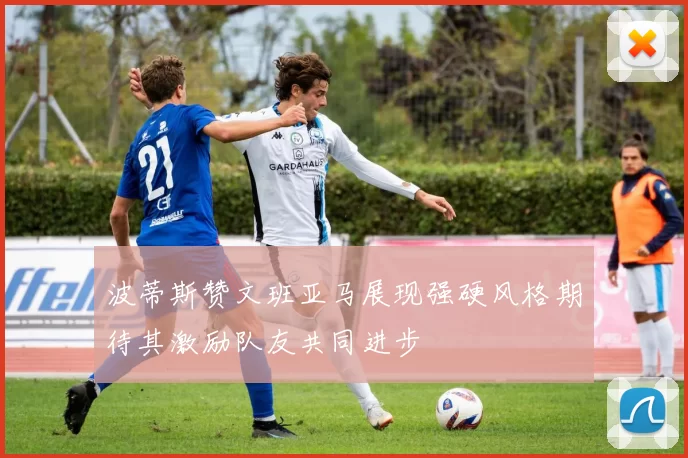 波蒂斯赞文班亚马展现强硬风格期待其激励队友共同进步