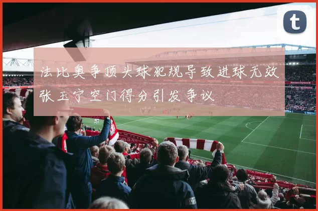 法比奥争顶头球犯规导致进球无效张玉宁空门得分引发争议
