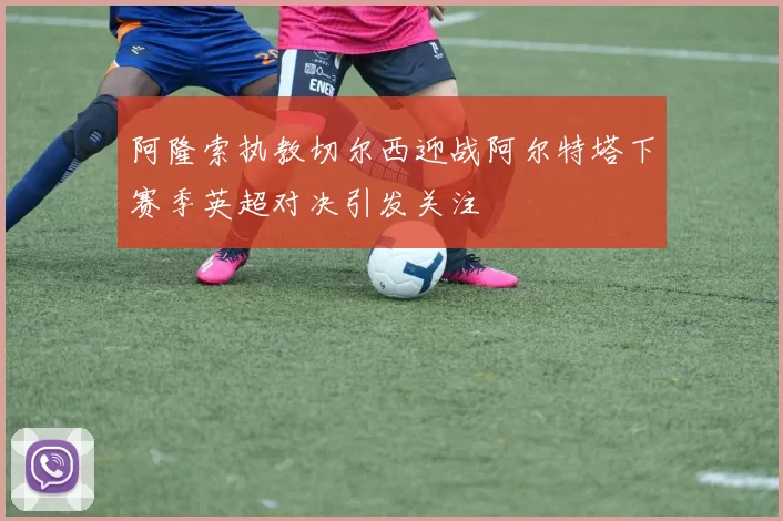 阿隆索执教切尔西迎战阿尔特塔下赛季英超对决引发关注