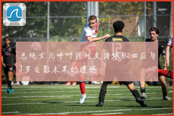 总统女儿呼吁团结支持球队回应与J罗合影未果的遗憾