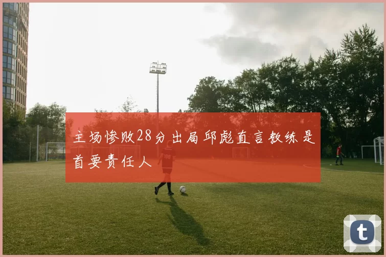 主场惨败28分出局邱彪直言教练是首要责任人