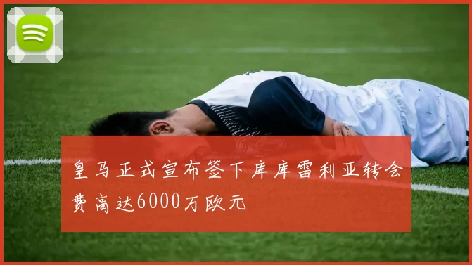 皇马正式宣布签下库库雷利亚转会费高达6000万欧元