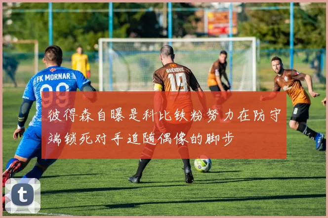 彼得森自曝是科比铁粉努力在防守端锁死对手追随偶像的脚步