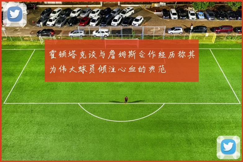 霍顿塔克谈与詹姆斯合作经历称其为伟大球员倾注心血的典范