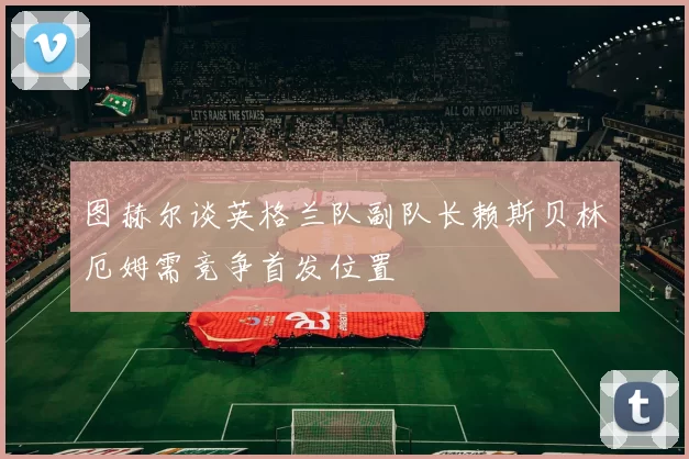图赫尔谈英格兰队副队长赖斯贝林厄姆需竞争首发位置