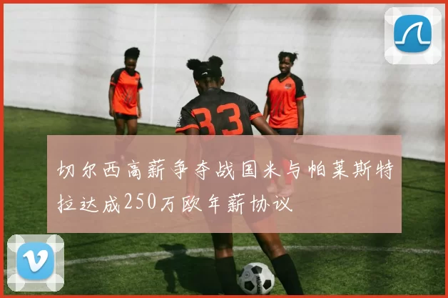 切尔西高薪争夺战国米与帕莱斯特拉达成250万欧年薪协议