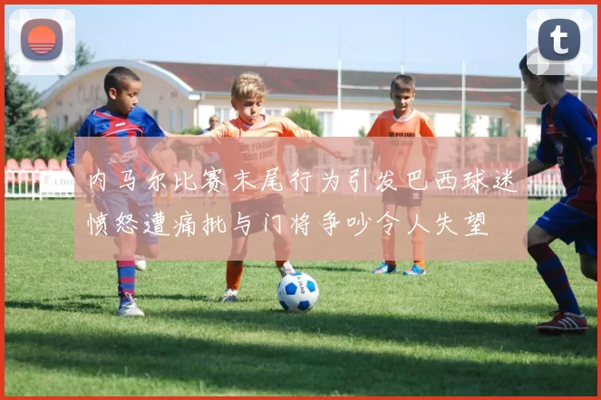 内马尔比赛末尾行为引发巴西球迷愤怒遭痛批与门将争吵令人失望