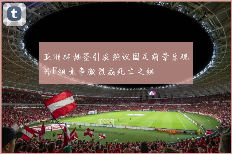 亚洲杯抽签引发热议国足前景乐观而F组竞争激烈成死亡之组