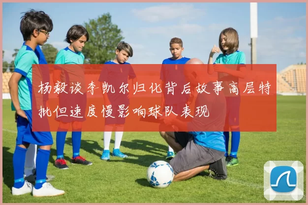 杨毅谈李凯尔归化背后故事高层特批但速度慢影响球队表现