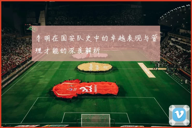 李明在国安队史中的卓越表现与管理才能的深度解析
