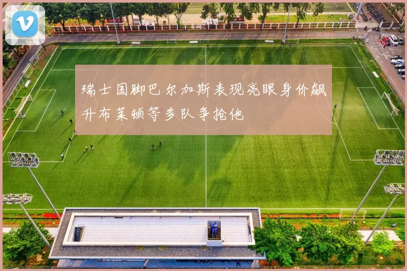 瑞士国脚巴尔加斯表现亮眼身价飙升布莱顿等多队争抢他