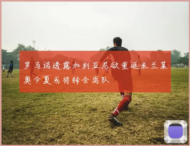 罗马诺透露加利亚尼欲重返米兰莱奥今夏或将转会离队