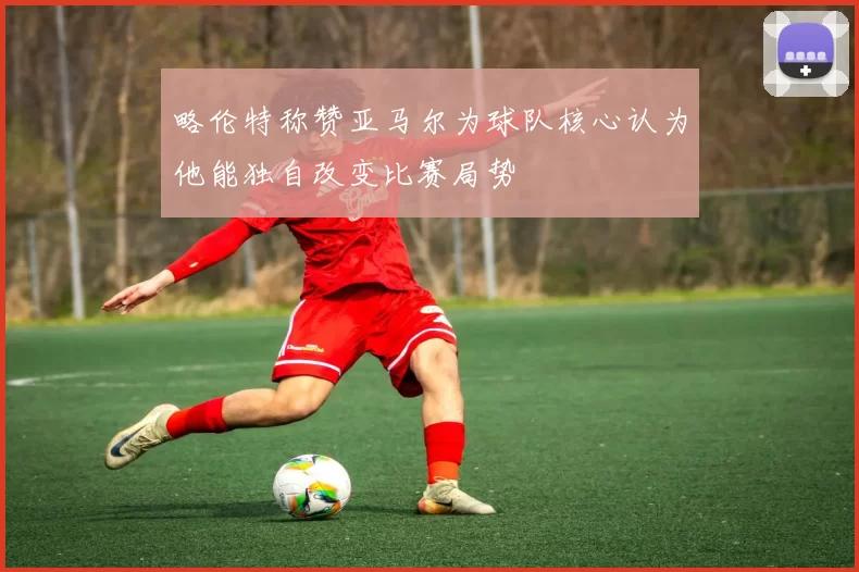 略伦特称赞亚马尔为球队核心认为他能独自改变比赛局势