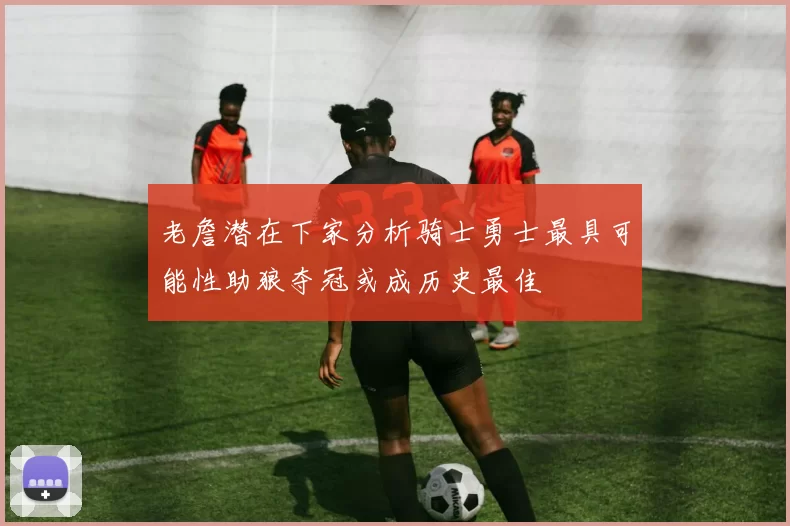 老詹潜在下家分析骑士勇士最具可能性助狼夺冠或成历史最佳