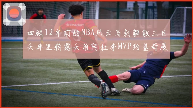 回顾12年前的NBA风云马刺解散三巨头库里崭露头角阿杜夺MVP约基奇展现天赋