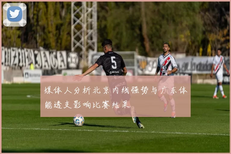 媒体人分析北京内线强势与广东体能透支影响比赛结果