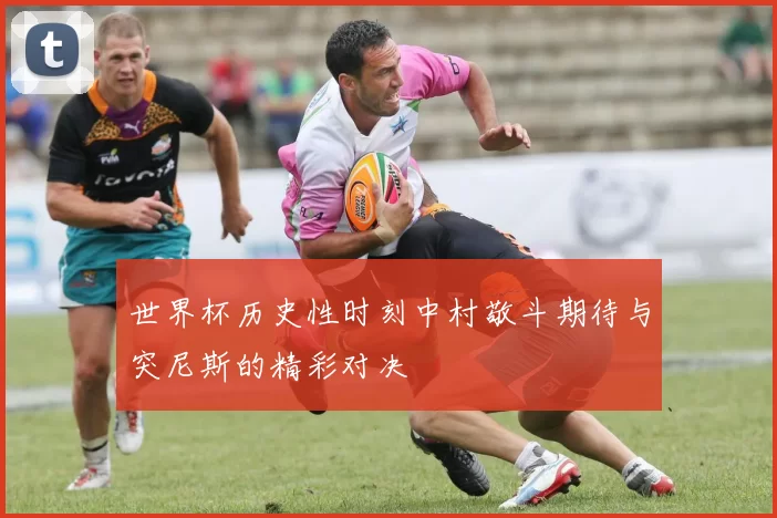 世界杯历史性时刻中村敬斗期待与突尼斯的精彩对决